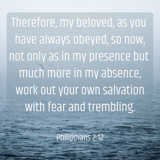 Therefore, my beloved, as you have always obeyed, so now, not only as in my presence but much more in my absence, work out your own salvation with fear and trembling. - Philippians 2:12