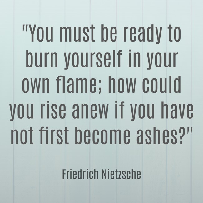 You must be ready to burn yourself in your own flame; how could you rise anew if you have not first become ashes? - Friedrich Nietzsche