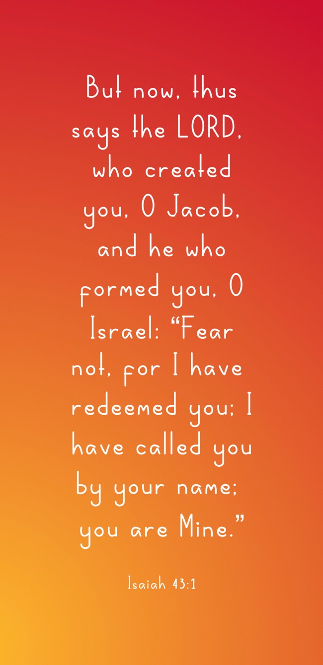 But now, thus says the LORD, who created you, O Jacob, and he who formed you, O Israel: “Fear not, for I have redeemed you; I have called you by your name; you are Mine.” - Isaiah 43:1