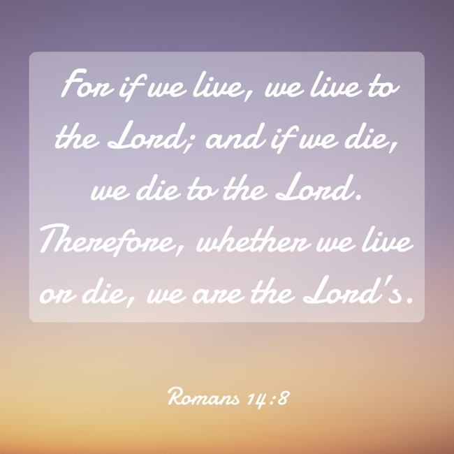 For if we live, we live to the Lord; and if we die, we die to the Lord. Therefore, whether we live or die, we are the Lord’s. - Romans 14:8