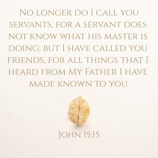 No longer do I call you servants, for a servant does not know what his master is doing; but I have called you friends, for all things that I heard from My Father I have made known to you. - John 15:15