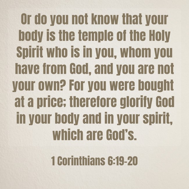 Or do you not know that your body is the temple of the Holy Spirit who is in you, whom you have from God, and you are not your own? For you were bought at a price; therefore glorify God in your body and in your spirit, which are God’s. - 1 Corinthians 6:19-20