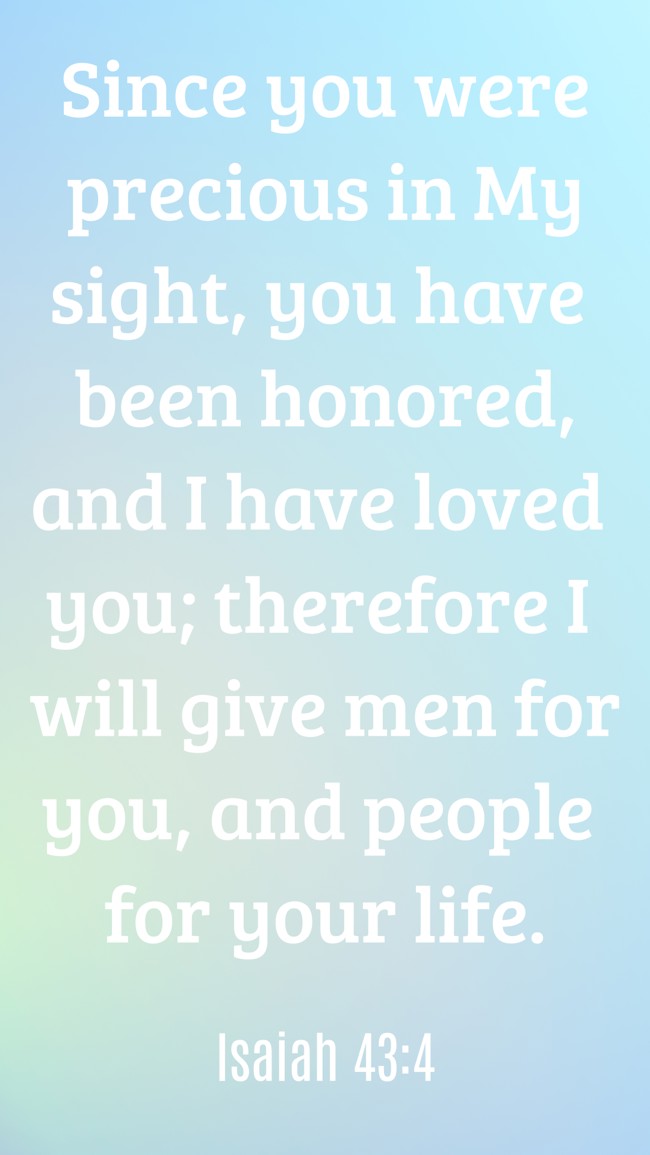 Since you were precious in My sight, you have been honored, and I have loved you; therefore I will give men for you, and people for your life. - Isaiah 43:4