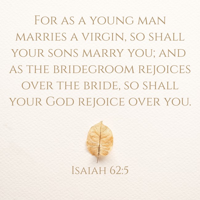 For as a young man marries a virgin, so shall your sons marry you; and as the bridegroom rejoices over the bride, so shall your God rejoice over you. - Isaiah 62:5