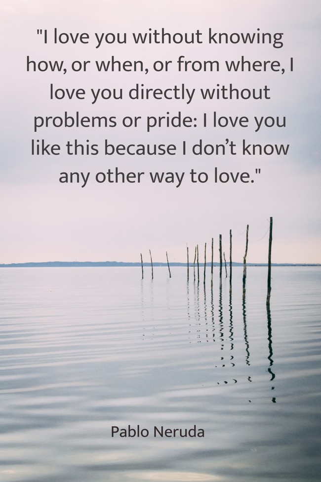 I love you without knowing how, or when, or from where, I love you directly without problems or pride: I love you like this because I don’t know any other way to love. - Pablo Neruda