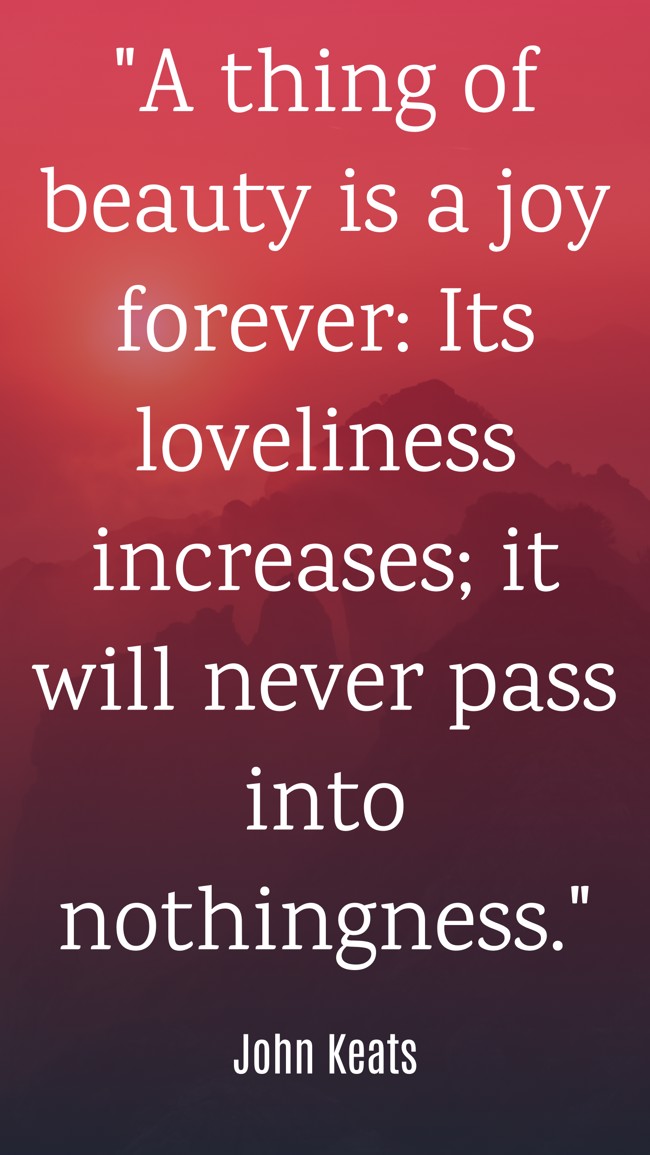 A thing of beauty is a joy forever: Its loveliness increases; it will never pass into nothingness. - John Keats