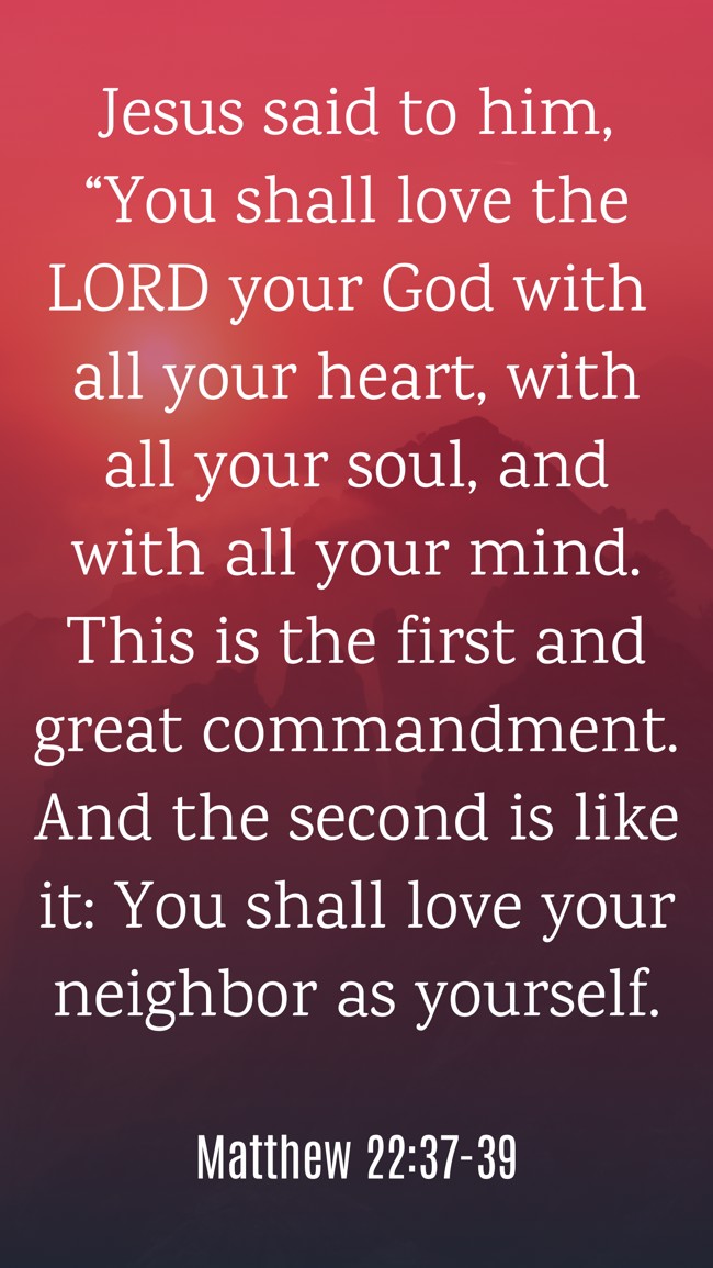 Jesus said to him, “You shall love the LORD your God with all your heart, with all your soul, and with all your mind. This is the first and great commandment. And the second is like it: You shall love your neighbor as yourself. - Matthew 22:37-39