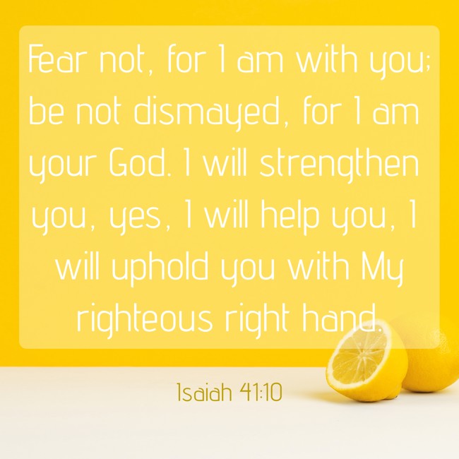 Fear not, for I am with you; be not dismayed, for I am your God. I will strengthen you, yes, I will help you, I will uphold you with My righteous right hand. - Isaiah 41:10