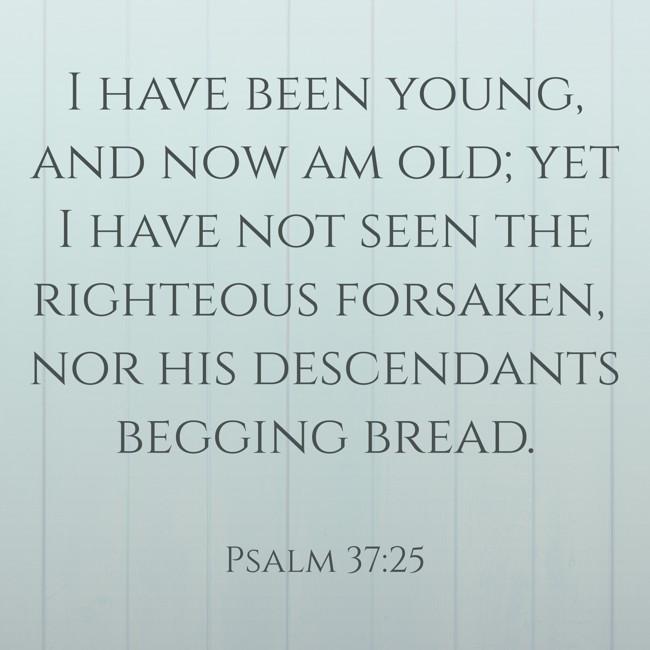  I have been young, and now am old; yet I have not seen the righteous forsaken, nor his descendants begging bread.   - Psalm 37:25 