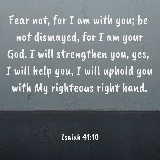  Fear not, for I am with you; be not dismayed, for I am your God. I will strengthen you, yes, I will help you, I will uphold you with My righteous right hand.   - Isaiah 41:10 
