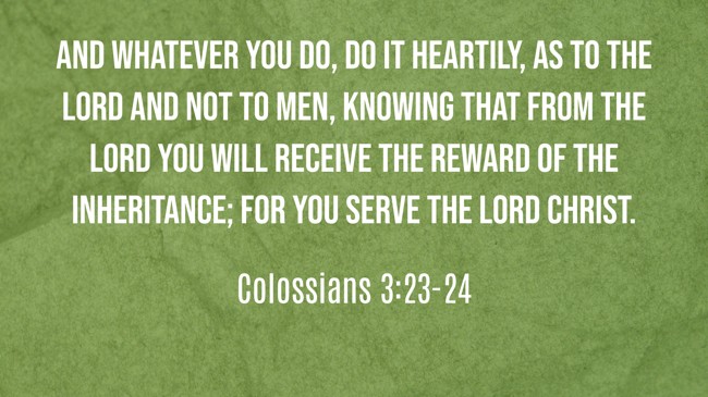  And whatever you do, do it heartily, as to the Lord and not to men, knowing that from the Lord you will receive the reward of the inheritance; for you serve the Lord Christ.   - Colossians 3:23-24 