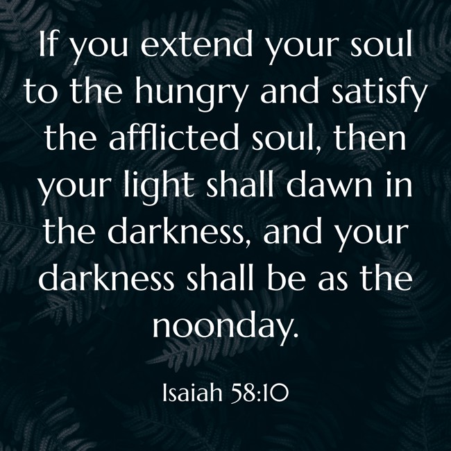  If you extend your soul to the hungry and satisfy the afflicted soul, then your light shall dawn in the darkness, and your darkness shall be as the noonday.   - Isaiah 58:10 