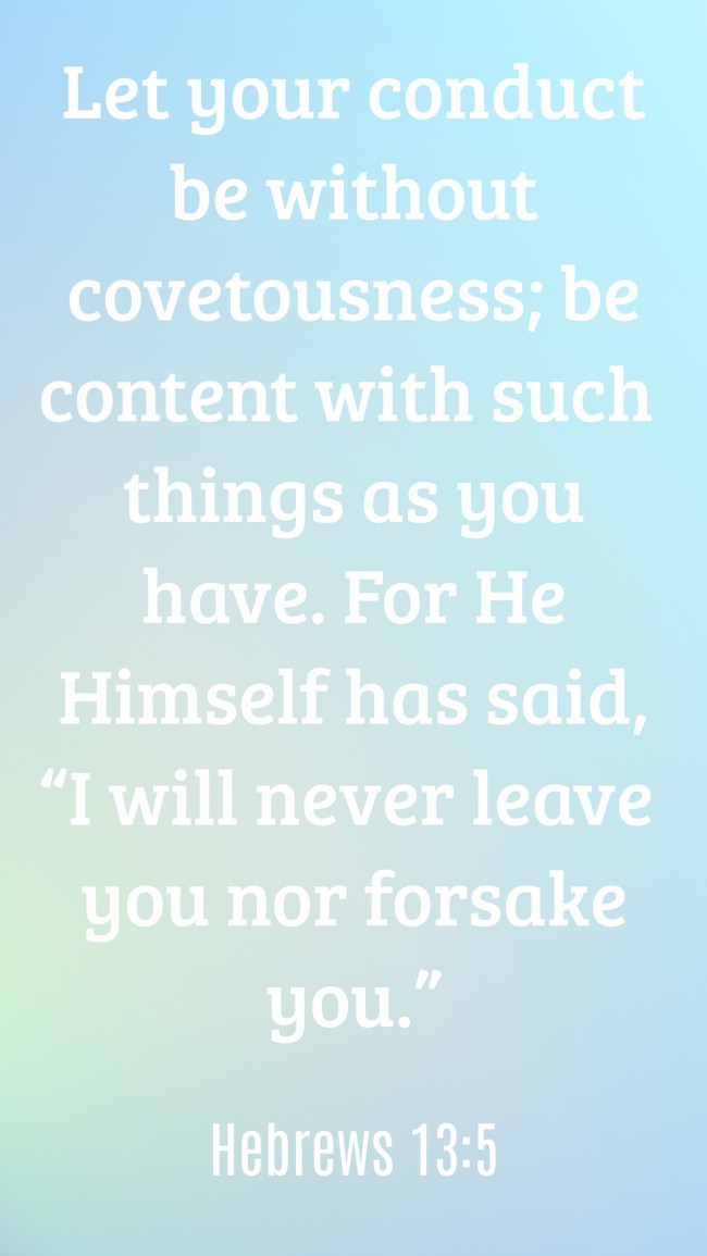  Let your conduct be without covetousness; be content with such things as you have. For He Himself has said, “I will never leave you nor forsake you.”   - Hebrews 13:5 