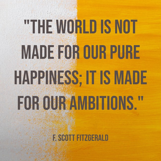  The world is not made for our pure happiness; it is made for our ambitions.   - F. Scott Fitzgerald 