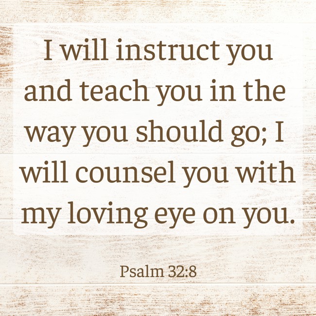 I will instruct you and teach you in the way you should go; I will counsel you with my loving eye on you. - Psalm 32:8