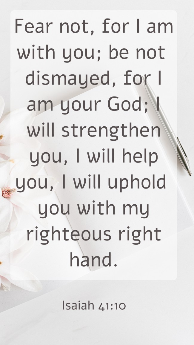 Fear not, for I am with you; be not dismayed, for I am your God; I will strengthen you, I will help you, I will uphold you with my righteous right hand. - Isaiah 41:10