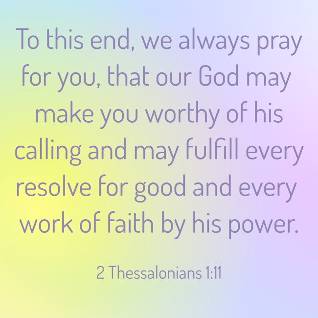 To this end, we always pray for you, that our God may make you worthy of his calling and may fulfill every resolve for good and every work of faith by his power. - 2 Thessalonians 1:11
