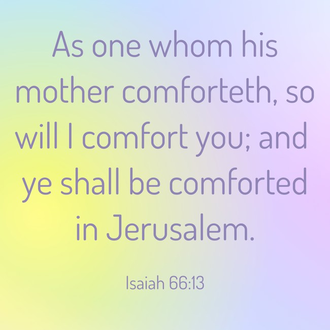 As one whom his mother comforteth, so will I comfort you; and ye shall be comforted in Jerusalem. - Isaiah 66:13