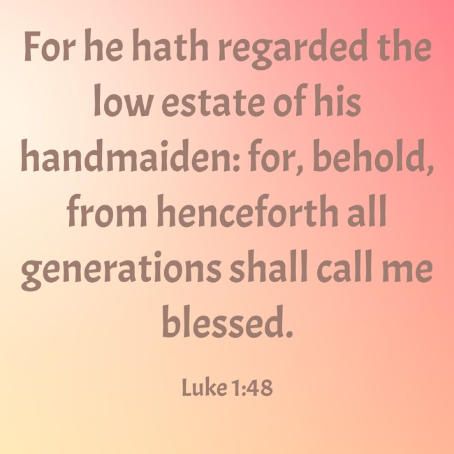 For he hath regarded the low estate of his handmaiden: for, behold, from henceforth all generations shall call me blessed. - Luke 1:48
