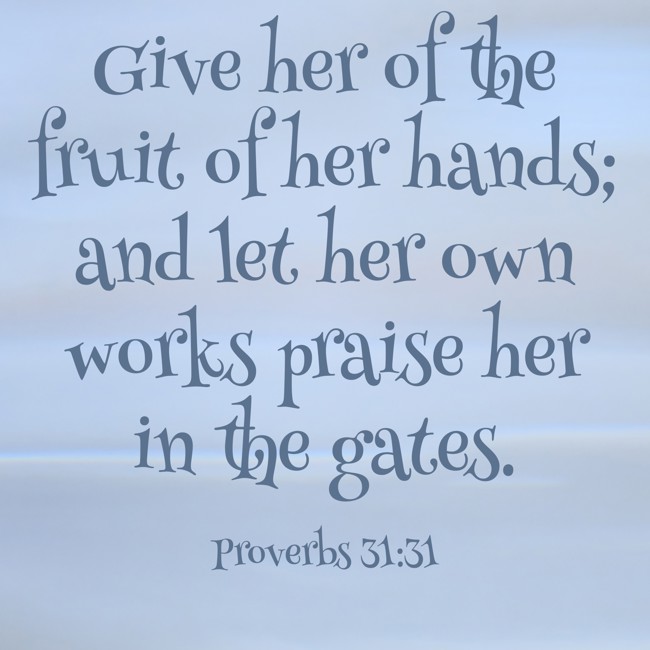Give her of the fruit of her hands; and let her own works praise her in the gates. - Proverbs 31:31