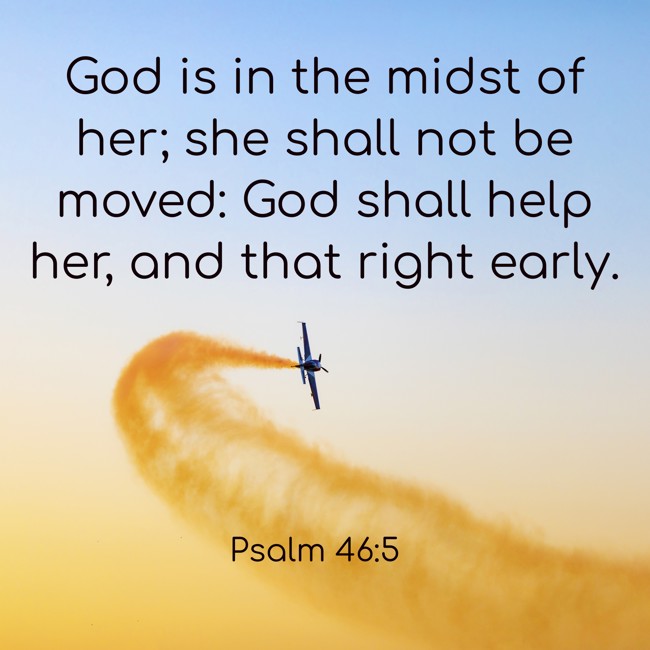 God is in the midst of her; she shall not be moved: God shall help her, and that right early. - Psalm 46:5