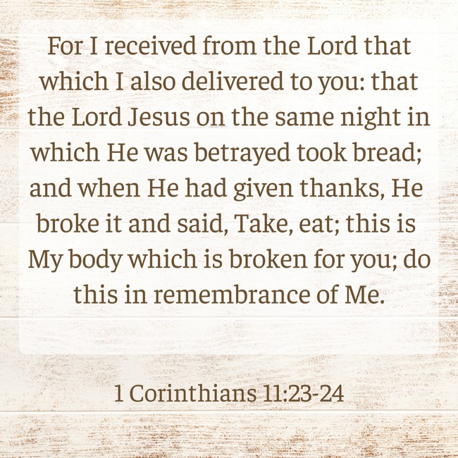 For I received from the Lord that which I also delivered to you: that the Lord Jesus on the same night in which He was betrayed took bread; and when He had given thanks, He broke it and said, Take, eat; this is My body which is broken for you; do this in remembrance of Me. - 1 Corinthians 11:23-24