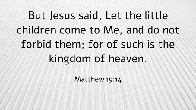 But Jesus said, Let the little children come to Me, and do not forbid them; for of such is the kingdom of heaven. - Matthew 19:14