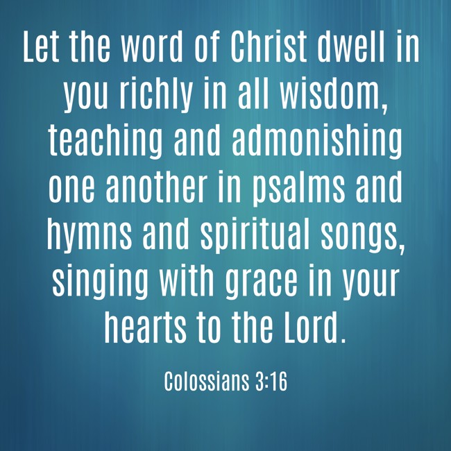 Let the word of Christ dwell in you richly in all wisdom, teaching and admonishing one another in psalms and hymns and spiritual songs, singing with grace in your hearts to the Lord. - Colossians 3:16