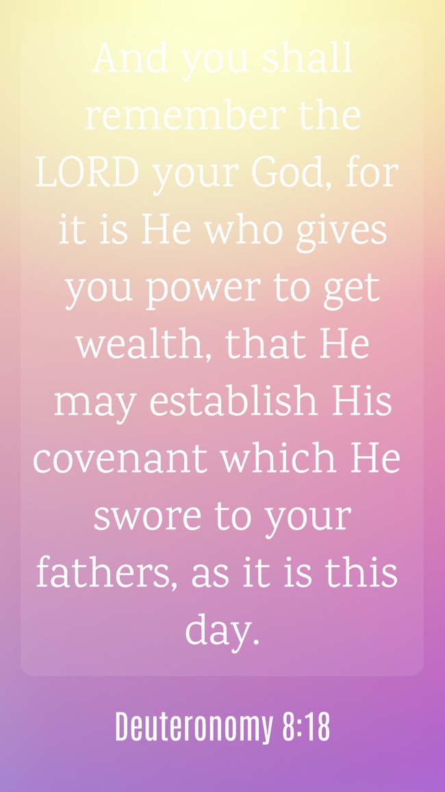And you shall remember the LORD your God, for it is He who gives you power to get wealth, that He may establish His covenant which He swore to your fathers, as it is this day. - Deuteronomy 8:18
