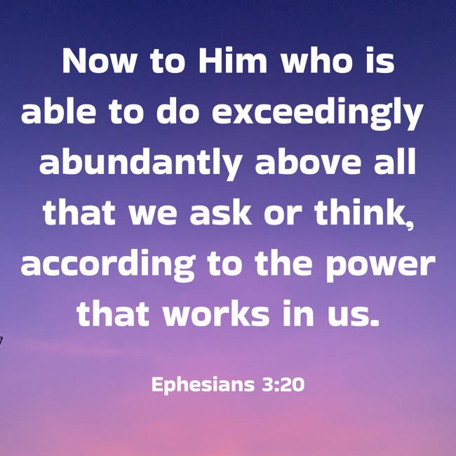 Now to Him who is able to do exceedingly abundantly above all that we ask or think, according to the power that works in us. - Ephesians 3:20