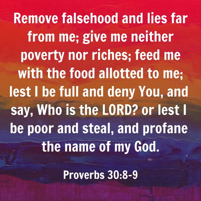 Remove falsehood and lies far from me; give me neither poverty nor riches; feed me with the food allotted to me; lest I be full and deny You, and say, Who is the LORD? or lest I be poor and steal, and profane the name of my God. - Proverbs 30:8-9