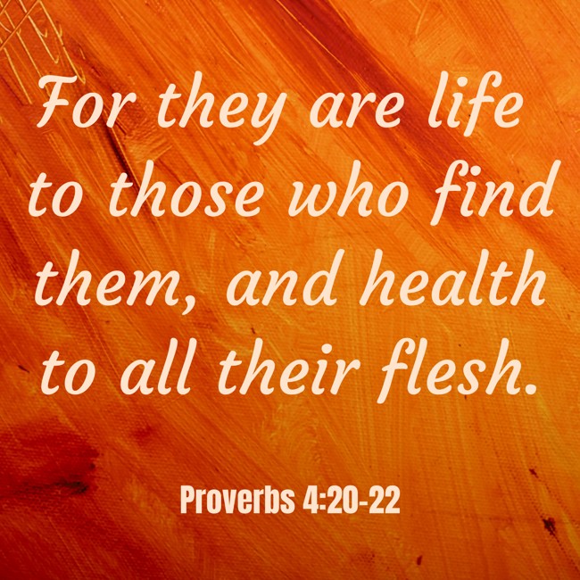 For they are life to those who find them, and health to all their flesh. - Proverbs 4:20-22