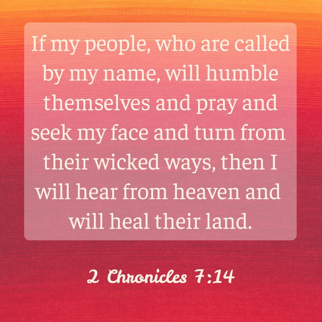 If my people, who are called by my name, will humble themselves and pray and seek my face and turn from their wicked ways, then I will hear from heaven and will heal their land. - 2 Chronicles 7:14