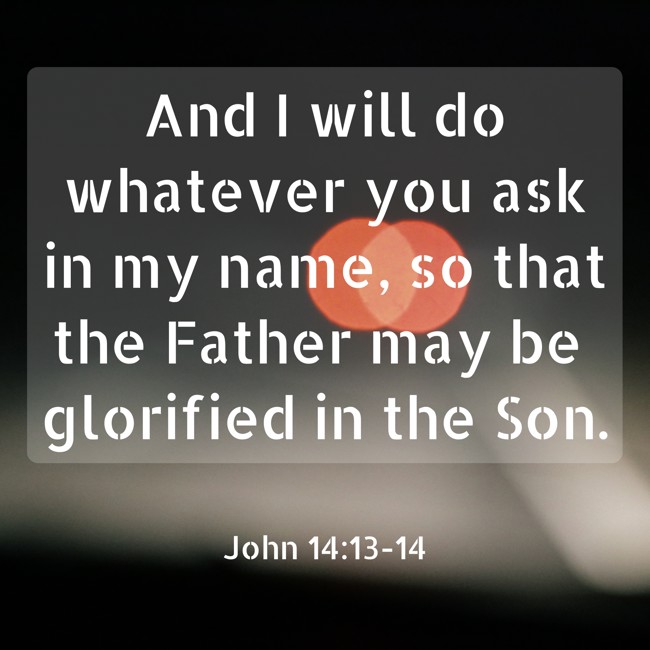 And I will do whatever you ask in my name, so that the Father may be glorified in the Son. - John 14:13-14