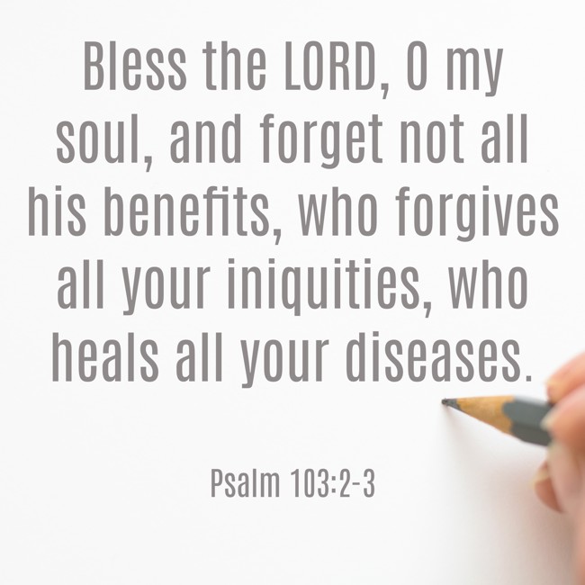 Bless the LORD, O my soul, and forget not all his benefits, who forgives all your iniquities, who heals all your diseases. - Psalm 103:2-3