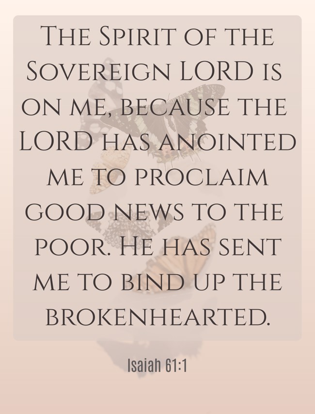 The Spirit of the Sovereign LORD is on me, because the LORD has anointed me to proclaim good news to the poor. He has sent me to bind up the brokenhearted. - Isaiah 61:1