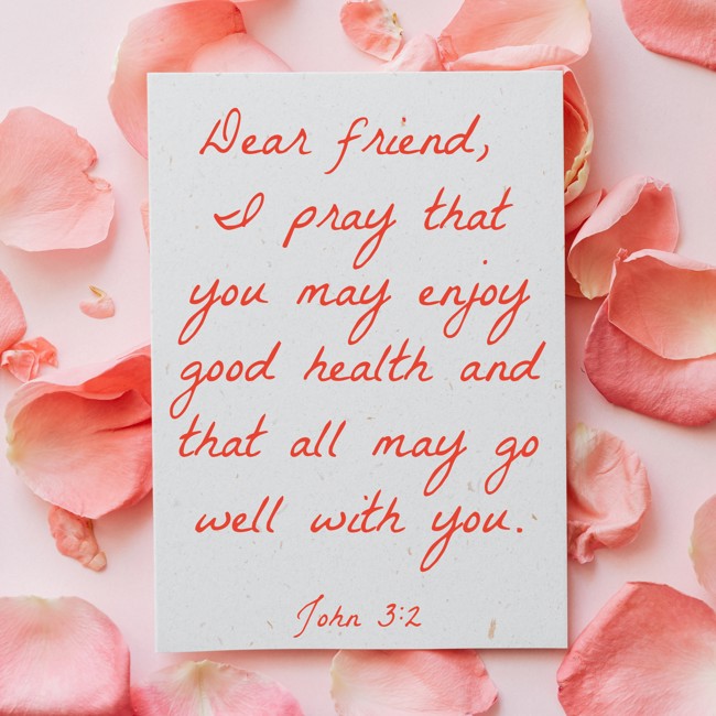 Dear friend, I pray that you may enjoy good health and that all may go well with you. - John 3:2