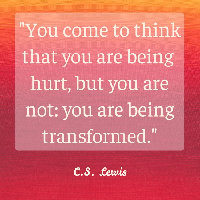 You come to think that you are being hurt, but you are not: you are being transformed. - C.S. Lewis