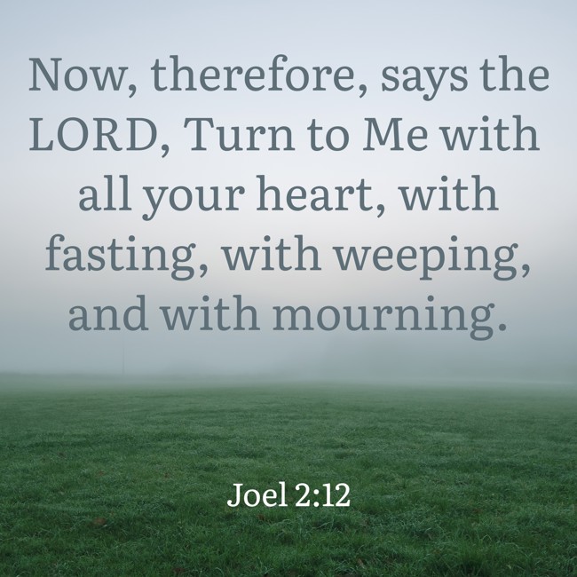 Now, therefore, says the LORD, Turn to Me with all your heart, with fasting, with weeping, and with mourning. - Joel 2:12