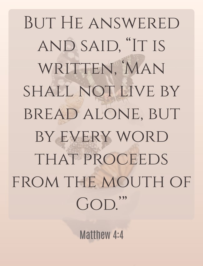 But He answered and said, “It is written, ‘Man shall not live by bread alone, but by every word that proceeds from the mouth of God.’” - Matthew 4:4