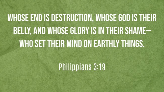 Whose end is destruction, whose God is their belly, and whose glory is in their shame—who set their mind on earthly things. - Philippians 3:19