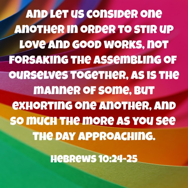 And let us consider one another in order to stir up love and good works, not forsaking the assembling of ourselves together, as is the manner of some, but exhorting one another, and so much the more as you see the Day approaching. - Hebrews 10:24-25