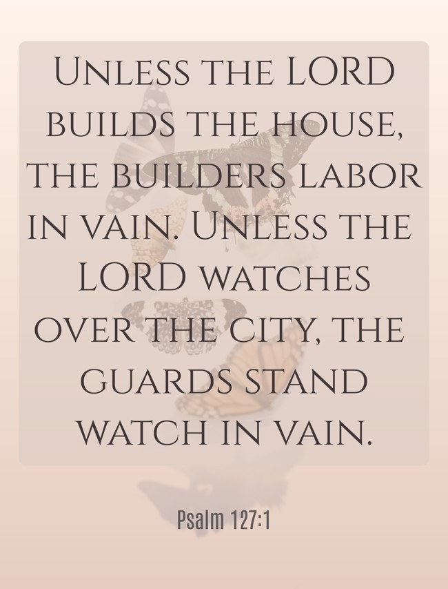 Unless the LORD builds the house, the builders labor in vain. Unless the LORD watches over the city, the guards stand watch in vain. - Psalm 127:1