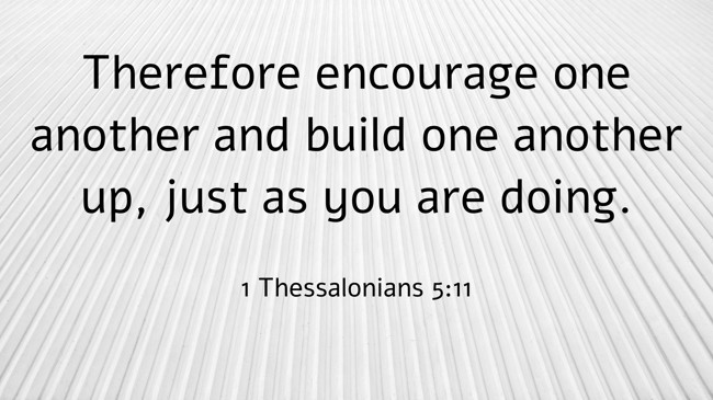 Therefore encourage one another and build one another up, just as you are doing. - 1 Thessalonians 5:11