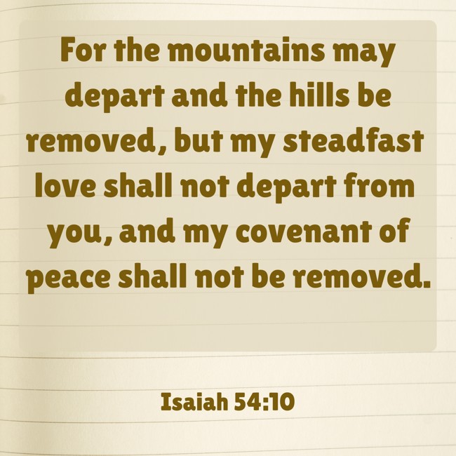 For the mountains may depart and the hills be removed, but my steadfast love shall not depart from you, and my covenant of peace shall not be removed. - Isaiah 54:10