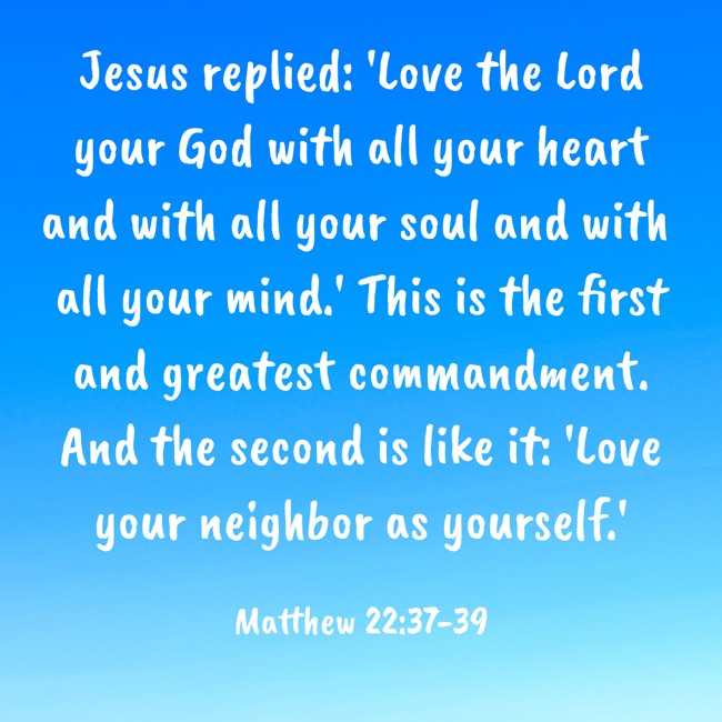 Jesus replied: 'Love the Lord your God with all your heart and with all your soul and with all your mind.' This is the first and greatest commandment. And the second is like it: 'Love your neighbor as yourself.' - Matthew 22:37-39