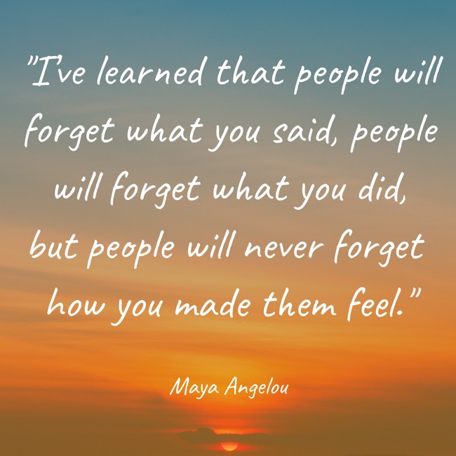 I’ve learned that people will forget what you said, people will forget what you did, but people will never forget how you made them feel. - Maya Angelou