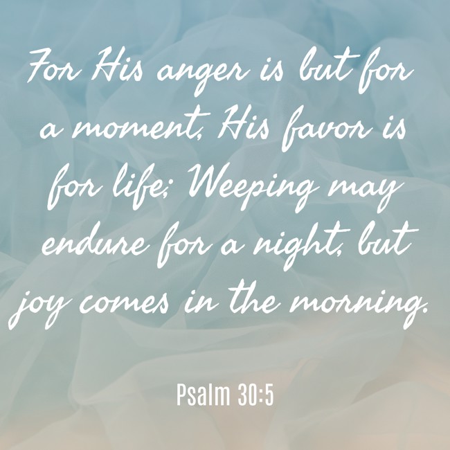 For His anger is but for a moment, His favor is for life; Weeping may endure for a night, but joy comes in the morning. - Psalm 30:5