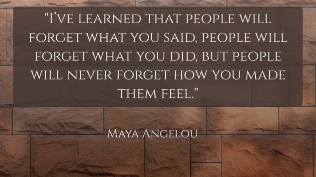 I’ve learned that people will forget what you said, people will forget what you did, but people will never forget how you made them feel. - Maya Angelou