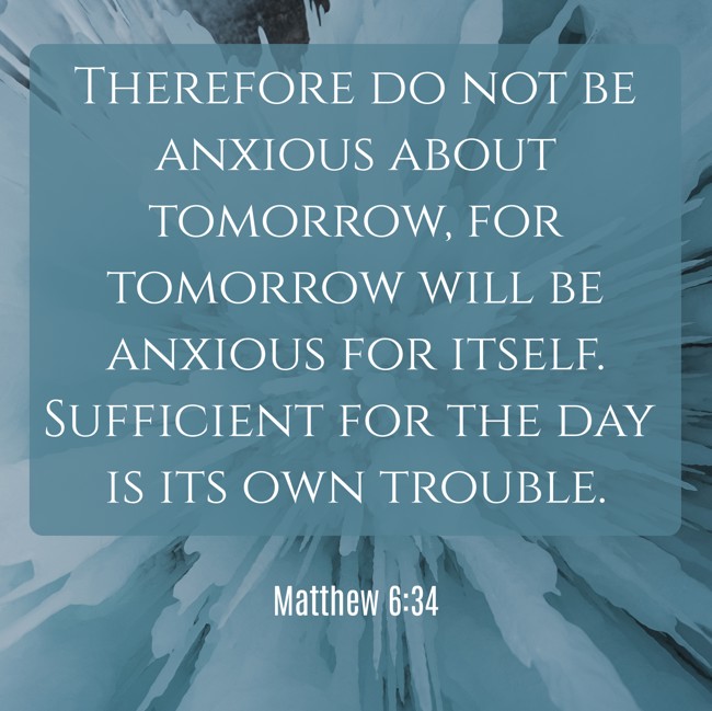 Therefore do not be anxious about tomorrow, for tomorrow will be anxious for itself. Sufficient for the day is its own trouble.   - Matthew 6:34 
